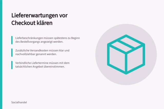 Liefererwartungen vor Checkout klären: Lieferbeschränkungen müssen spätestens zu Beginn des Bestellvorgangs angezeigt werden.; Zusätzliche Versandkosten müssen klar und nachvollziehbar genannt werden.; Verbindliche Liefertermine müssen mit dem tatsächlichen Angebot übereinstimmen. Liefererwartungen vor dem Checkout klären