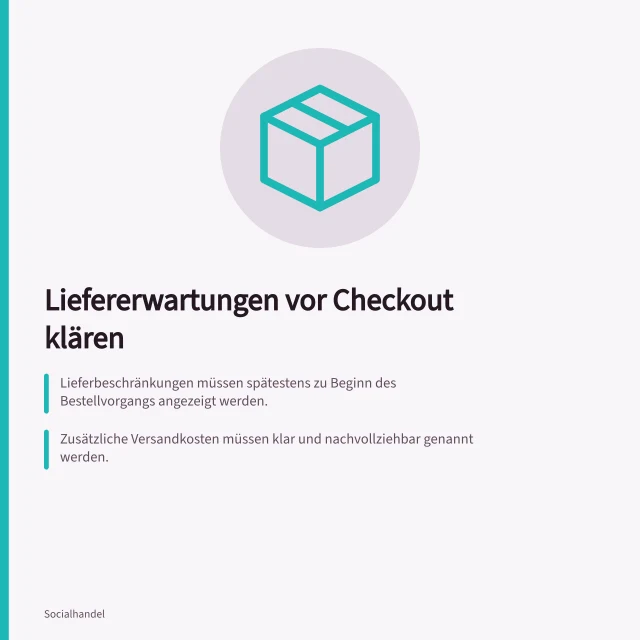 Liefererwartungen vor Checkout klären: Lieferbeschränkungen müssen spätestens zu Beginn des Bestellvorgangs angezeigt werden.; Zusätzliche Versandkosten müssen klar und nachvollziehbar genannt werden.; Verbindliche Liefertermine müssen mit dem tatsächlichen Angebot übereinstimmen. Liefererwartungen vor dem Checkout klären